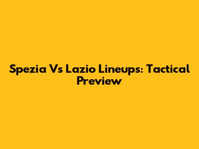 Spezia Vs Lazio Lineups: Tactical Preview