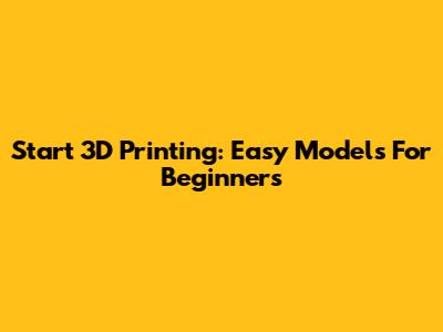 Start 3D Printing: Easy Models For Beginners