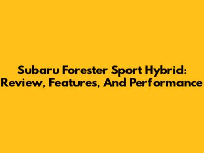 Subaru Forester Sport Hybrid: Review, Features, And Performance