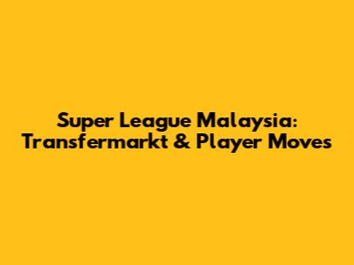 Super League Malaysia: Transfermarkt & Player Moves