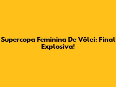 Supercopa Feminina De Vôlei: Final Explosiva!