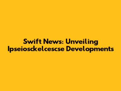 Swift News: Unveiling Ipseiosckelcescse Developments