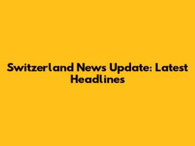 Switzerland News Update: Latest Headlines