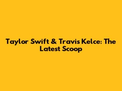 Taylor Swift & Travis Kelce: The Latest Scoop