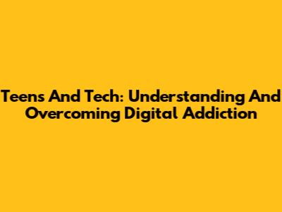Teens And Tech: Understanding And Overcoming Digital Addiction
