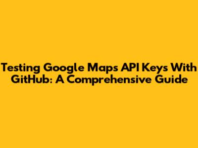 Testing Google Maps API Keys With GitHub: A Comprehensive Guide