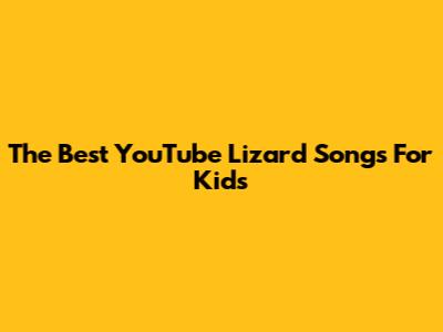 The Best YouTube Lizard Songs For Kids