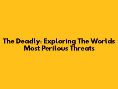 The Deadly: Exploring The World's Most Perilous Threats