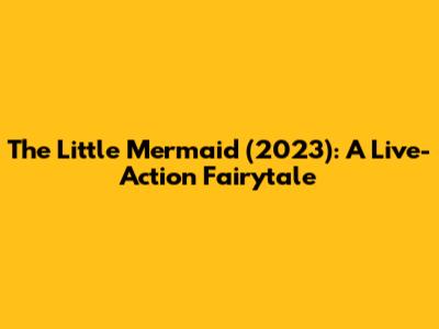 The Little Mermaid (2023): A Live-Action Fairytale