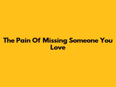 The Pain Of Missing Someone You Love