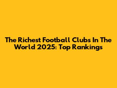 The Richest Football Clubs In The World 2025: Top Rankings