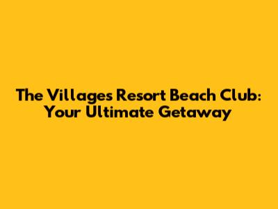The Villages Resort Beach Club: Your Ultimate Getaway