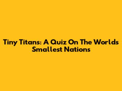 Tiny Titans: A Quiz On The World's Smallest Nations