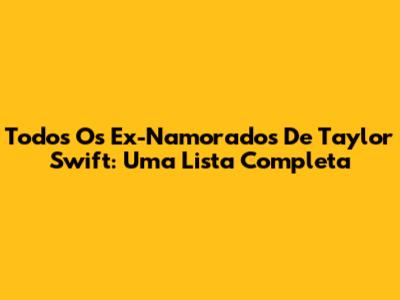 Todos Os Ex-Namorados De Taylor Swift: Uma Lista Completa