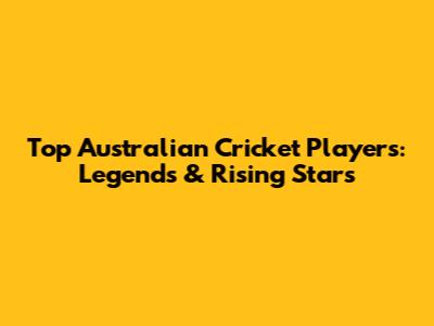 Top Australian Cricket Players: Legends & Rising Stars