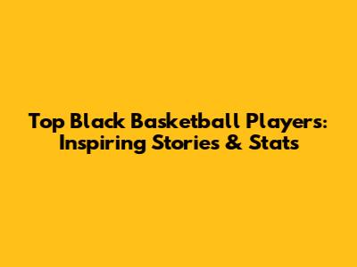 Top Black Basketball Players: Inspiring Stories & Stats