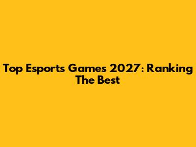 Top Esports Games 2027: Ranking The Best