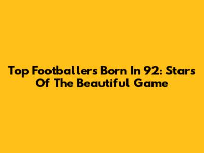 Top Footballers Born In '92: Stars Of The Beautiful Game