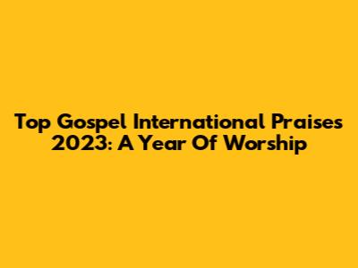Top Gospel International Praises 2023: A Year Of Worship