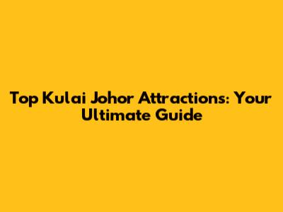 Top Kulai Johor Attractions: Your Ultimate Guide