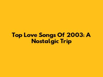Top Love Songs Of 2003: A Nostalgic Trip