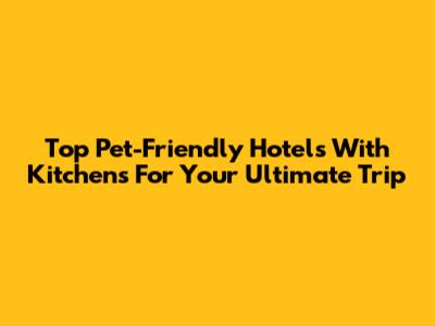 Top Pet-Friendly Hotels With Kitchens For Your Ultimate Trip