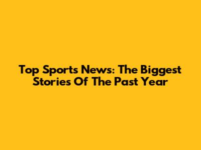 Top Sports News: The Biggest Stories Of The Past Year