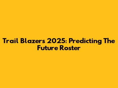 Trail Blazers 2025: Predicting The Future Roster