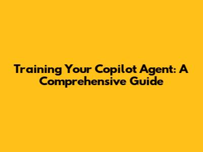Training Your Copilot Agent: A Comprehensive Guide