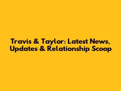 Travis & Taylor: Latest News, Updates & Relationship Scoop