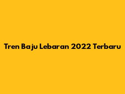 Tren Baju Lebaran 2022 Terbaru
