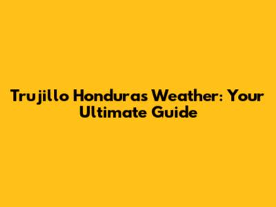 Trujillo Honduras Weather: Your Ultimate Guide