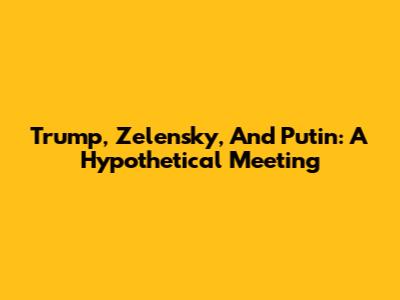 Trump, Zelensky, And Putin: A Hypothetical Meeting
