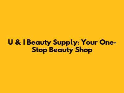 U & I Beauty Supply: Your One-Stop Beauty Shop