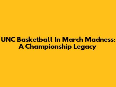 UNC Basketball In March Madness: A Championship Legacy