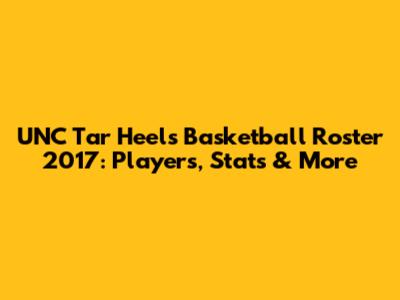 UNC Tar Heels Basketball Roster 2017: Players, Stats & More