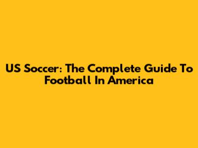 US Soccer: The Complete Guide To Football In America