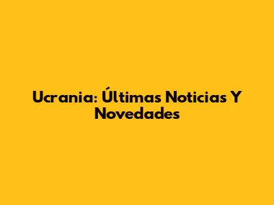 Ucrania: Últimas Noticias Y Novedades