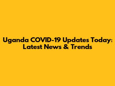 Uganda COVID-19 Updates Today: Latest News & Trends