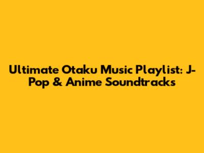 Ultimate Otaku Music Playlist: J-Pop & Anime Soundtracks