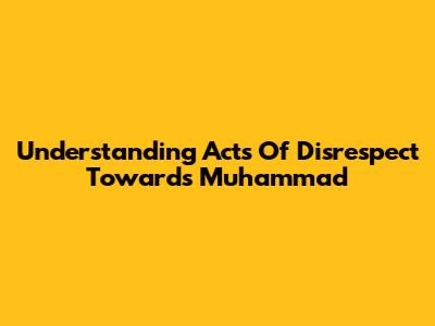Understanding Acts Of Disrespect Towards Muhammad