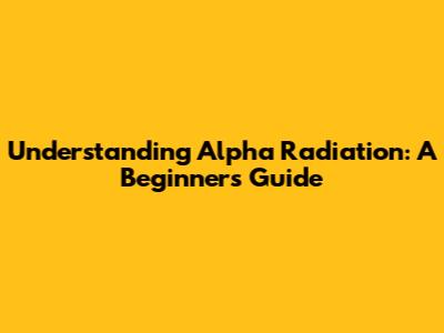 Understanding Alpha Radiation: A Beginner's Guide