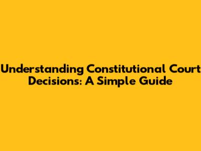 Understanding Constitutional Court Decisions: A Simple Guide