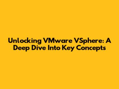 Unlocking VMware VSphere: A Deep Dive Into Key Concepts