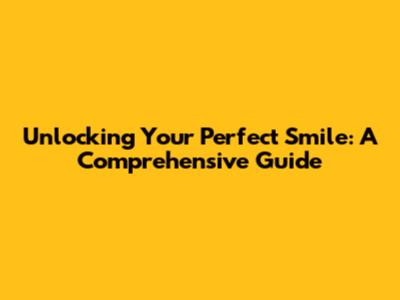 Unlocking Your Perfect Smile: A Comprehensive Guide