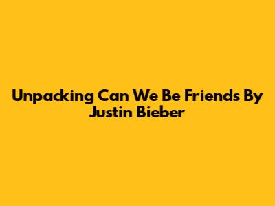 Unpacking "Can We Be Friends" By Justin Bieber