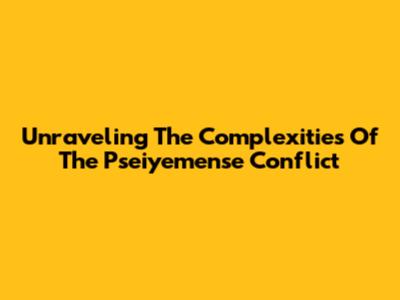 Unraveling The Complexities Of The Pseiyemense Conflict