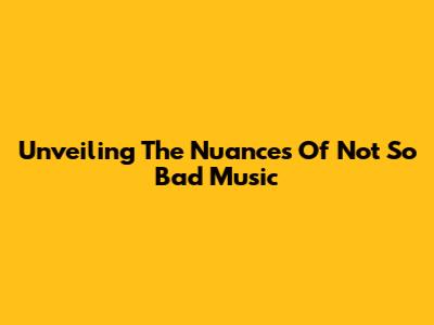 Unveiling The Nuances Of 'Not So Bad' Music
