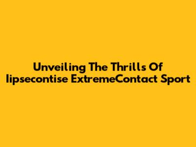 Unveiling The Thrills Of Iipsecontise ExtremeContact Sport