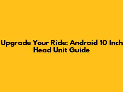 Upgrade Your Ride: Android 10 Inch Head Unit Guide